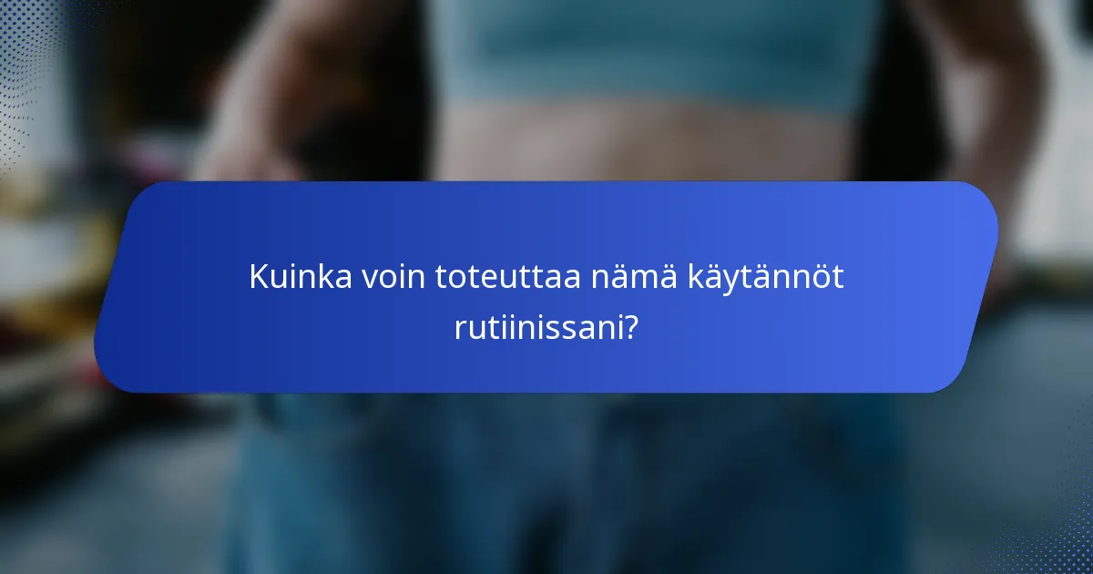 Kuinka voin toteuttaa nämä käytännöt rutiinissani?